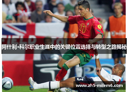 阿什利·科尔职业生涯中的关键位置选择与转型之路揭秘 阿什利·科尔职业生涯中的关键位置选择与转型之路揭秘